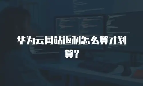 华为云网站返利怎么算才划算？