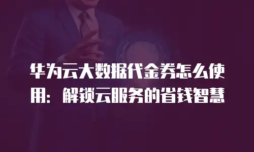 华为云大数据代金券怎么使用：解锁云服务的省钱智慧