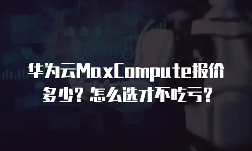 华为云MaxCompute报价多少？怎么选才不吃亏？