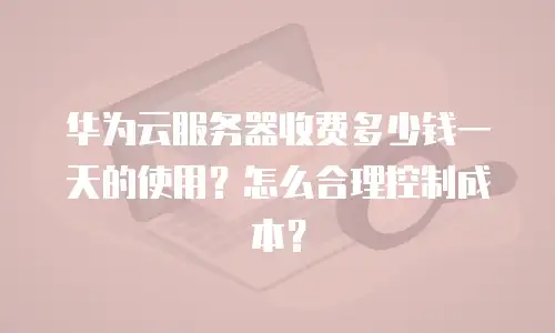 华为云服务器收费多少钱一天的使用？怎么合理控制成本？