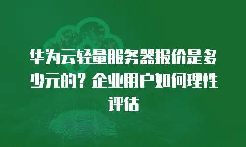 华为云轻量服务器报价是多少元的？企业用户如何理性评估