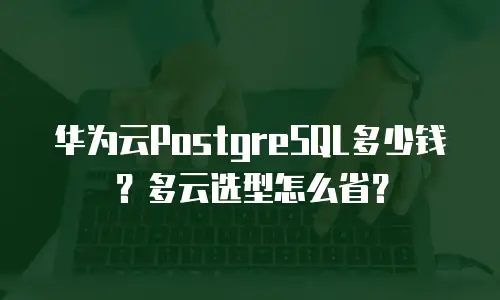 华为云PostgreSQL多少钱？多云选型怎么省？