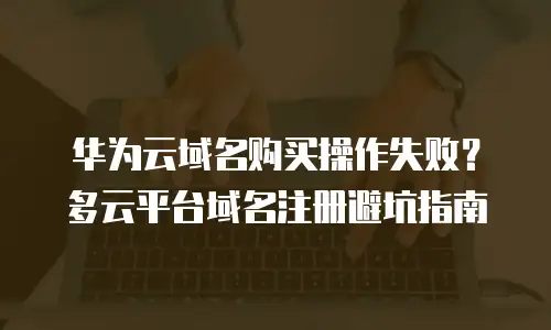 华为云域名购买操作失败？多云平台域名注册避坑指南