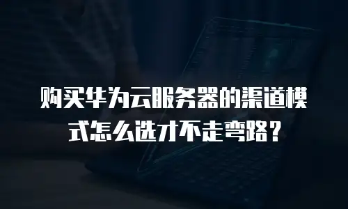 购买华为云服务器的渠道模式怎么选才不走弯路？