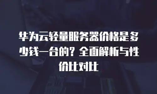 华为云轻量服务器价格是多少钱一台的？全面解析与性价比对比