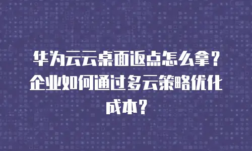 华为云云桌面返点怎么拿？企业如何通过多云策略优化成本？