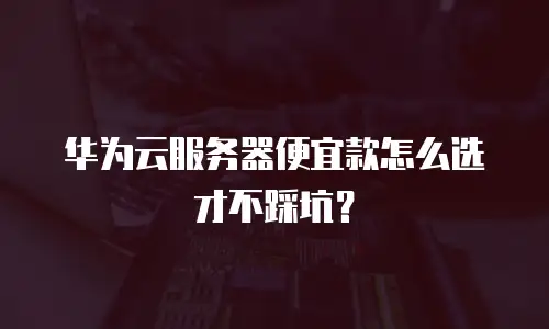 华为云服务器便宜款怎么选才不踩坑？