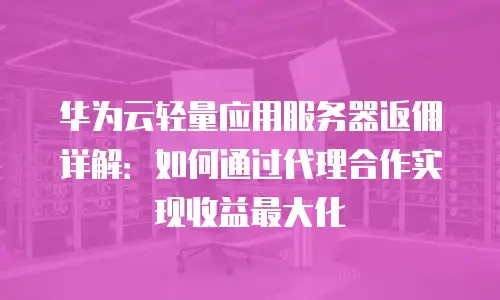 华为云轻量应用服务器返佣详解：如何通过代理合作实现收益最大化
