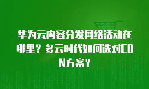 华为云内容分发网络活动在哪里？多云时代如何选对CDN方案？