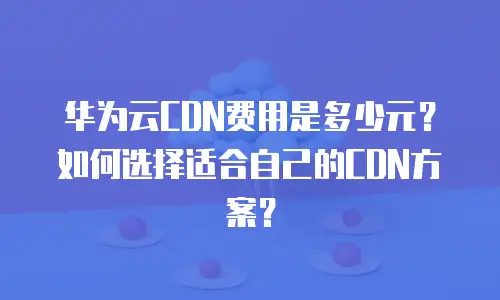 华为云CDN费用是多少元？如何选择适合自己的CDN方案？