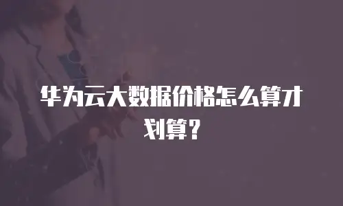 华为云大数据价格怎么算才划算？