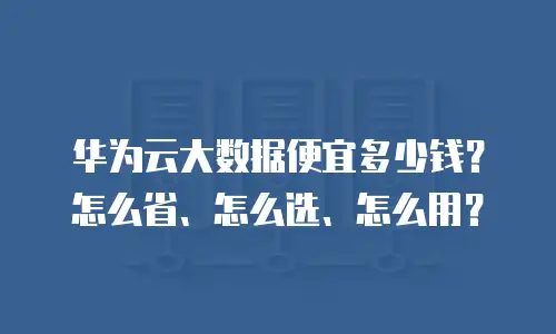华为云大数据便宜多少钱？怎么省、怎么选、怎么用？