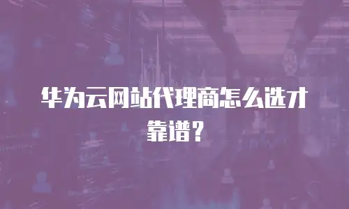 华为云网站代理商怎么选才靠谱？