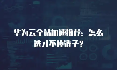 华为云全站加速推荐：怎么选才不掉链子？