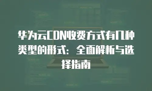 华为云CDN收费方式有几种类型的形式：全面解析与选择指南