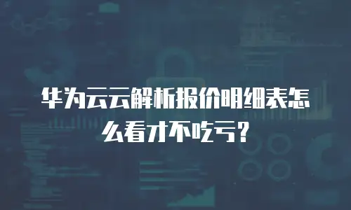 华为云云解析报价明细表怎么看才不吃亏？