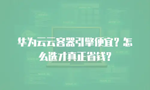 华为云云容器引擎便宜？怎么选才真正省钱？