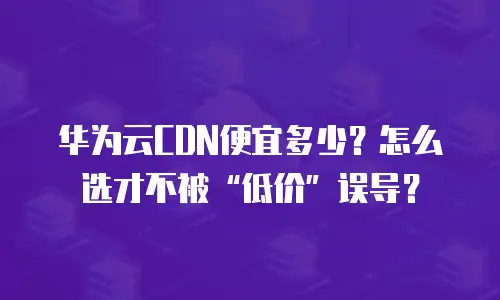 华为云CDN便宜多少？怎么选才不被&ldquo;低价&rdquo;误导？
