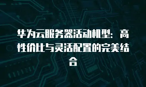 华为云服务器活动机型：高性价比与灵活配置的完美结合