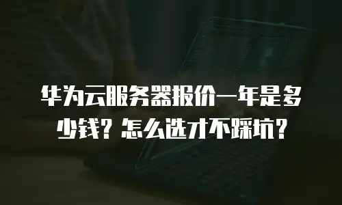 华为云服务器报价一年是多少钱？怎么选才不踩坑？