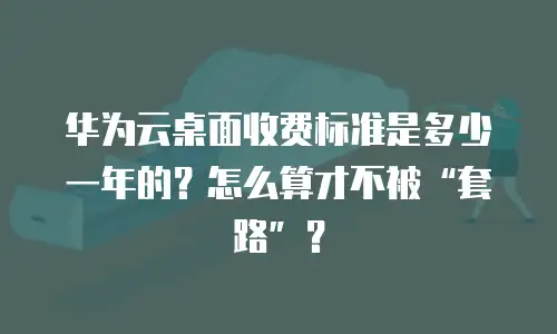 华为云桌面收费标准是多少一年的？怎么算才不被&ldquo;套路&rdquo;？
