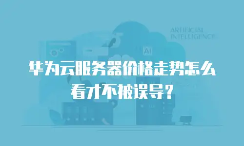 华为云服务器价格走势怎么看才不被误导？
