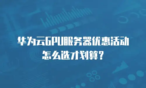 华为云GPU服务器优惠活动怎么选才划算？
