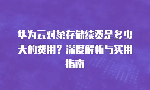 华为云对象存储续费是多少天的费用？深度解析与实用指南
