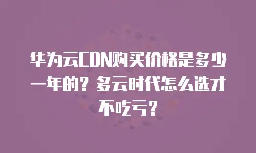 华为云CDN购买价格是多少一年的？多云时代怎么选才不吃亏？