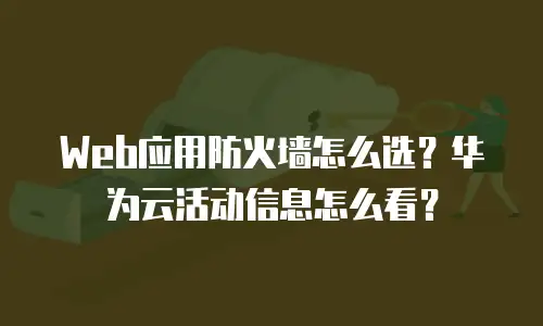 Web应用防火墙怎么选？华为云活动信息怎么看？