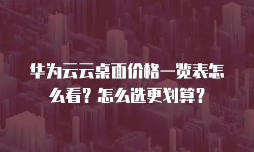 华为云云桌面价格一览表怎么看？怎么选更划算？