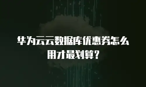华为云云数据库优惠券怎么用才最划算？