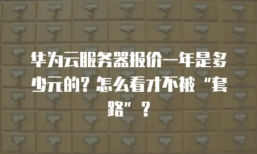 华为云服务器报价一年是多少元的？怎么看才不被&ldquo;套路&rdquo;？