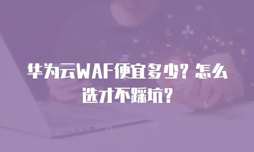 华为云WAF便宜多少？怎么选才不踩坑？