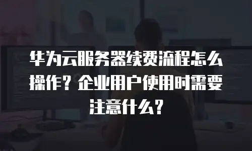 华为云服务器续费流程怎么操作？企业用户使用时需要注意什么？