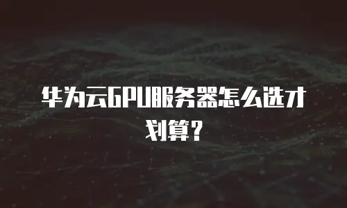 华为云GPU服务器怎么选才划算？