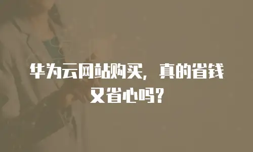 华为云网站购买，真的省钱又省心吗？