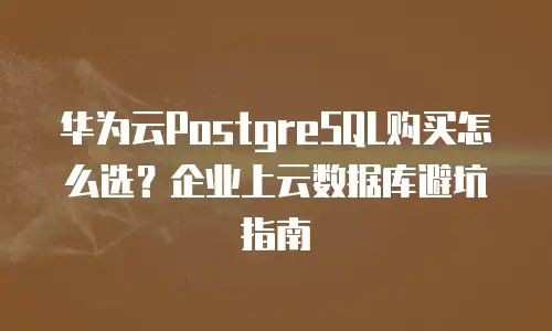 华为云PostgreSQL购买怎么选？企业上云数据库避坑指南