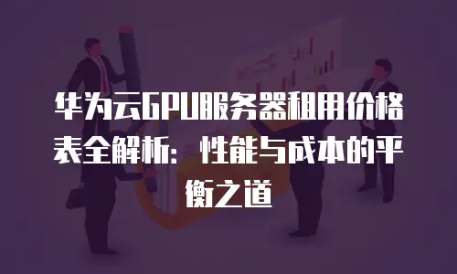 华为云GPU服务器租用价格表全解析：性能与成本的平衡之道