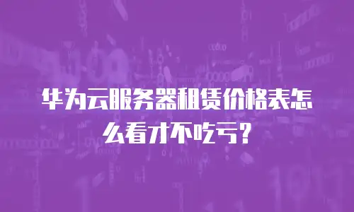 华为云服务器租赁价格表怎么看才不吃亏？