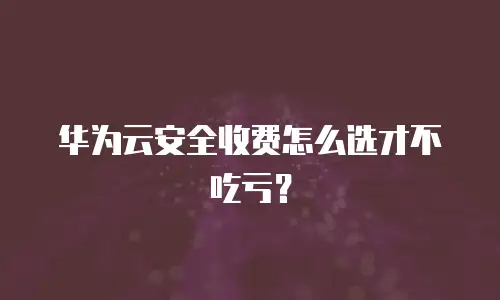 华为云安全收费怎么选才不吃亏？