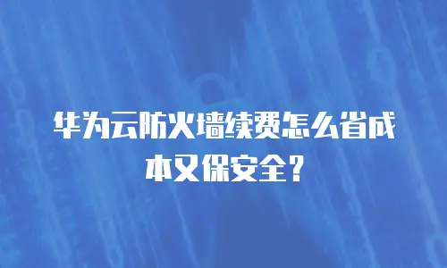 华为云防火墙续费怎么省成本又保安全？