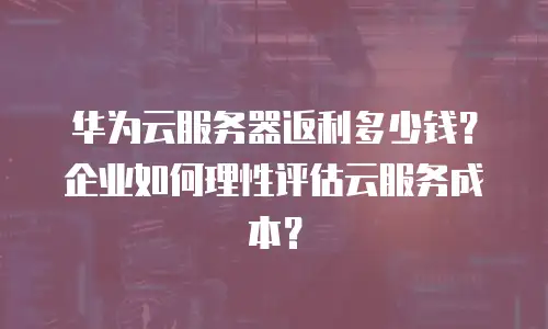 华为云服务器返利多少钱？企业如何理性评估云服务成本？
