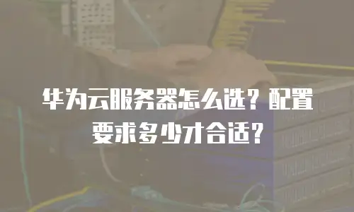 华为云服务器怎么选？配置要求多少才合适？