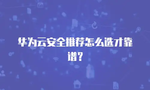 华为云安全推荐怎么选才靠谱？