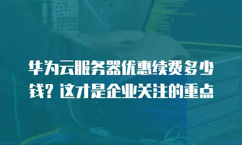 华为云服务器优惠续费多少钱？这才是企业关注的重点