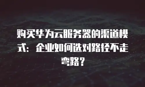 购买华为云服务器的渠道模式：企业如何选对路径不走弯路？