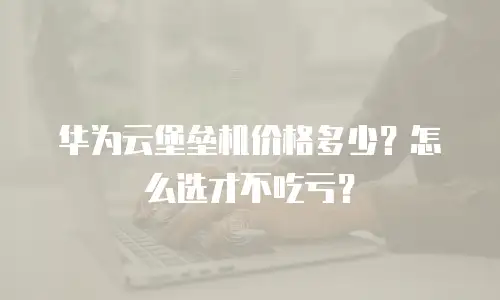 华为云堡垒机价格多少？怎么选才不吃亏？