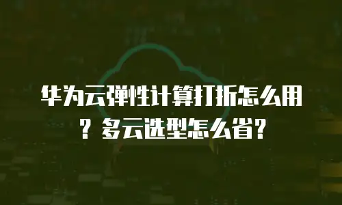 华为云弹性计算打折怎么用？多云选型怎么省？