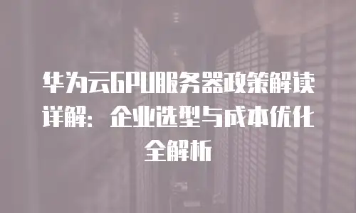 华为云GPU服务器政策解读详解：企业选型与成本优化全解析
